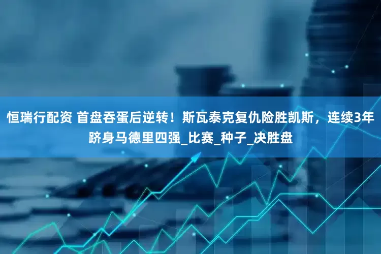 恒瑞行配资 首盘吞蛋后逆转！斯瓦泰克复仇险胜凯斯，连续3年跻身马德里四强_比赛_种子_决胜盘