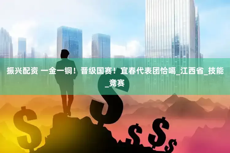 振兴配资 一金一铜！晋级国赛！宜春代表团恰噶_江西省_技能_竞赛
