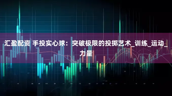 汇盈配资 手投实心球：突破极限的投掷艺术_训练_运动_力量