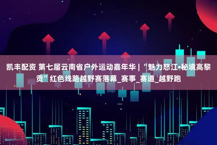 凯丰配资 第七届云南省户外运动嘉年华 | “魅力怒江•秘境高黎贡”红色线路越野赛落幕_赛事_赛道_越野跑