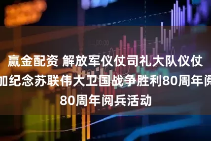 赢金配资 解放军仪仗司礼大队仪仗分队参加纪念苏联伟大卫国战争胜利80周年阅兵活动