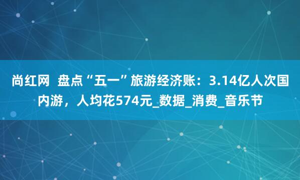 尚红网  盘点“五一”旅游经济账：3.14亿人次国内游，人均花574元_数据_消费_音乐节