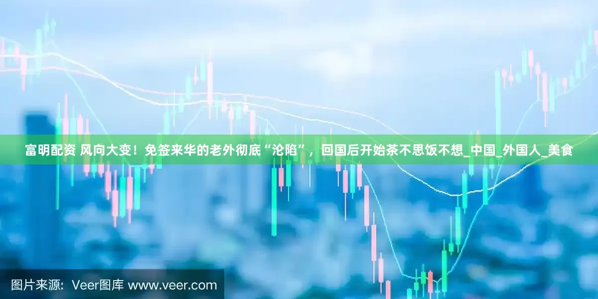 富明配资 风向大变！免签来华的老外彻底“沦陷”，回国后开始茶不思饭不想_中国_外国人_美食