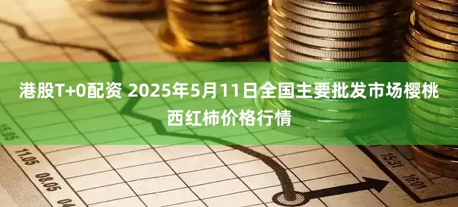 港股T+0配资 2025年5月11日全国主要批发市场樱桃西红柿价格行情