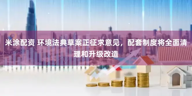 米涂配资 环境法典草案正征求意见，配套制度将全面清理和升级改造