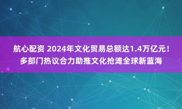 航心配资 2024年文化贸易总额达1.4万亿元！多部门热议合力助推文化抢滩全球新蓝海