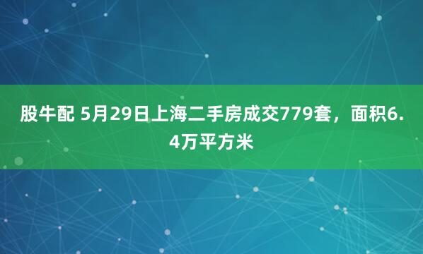 股牛配 5月29日上海二手房成交779套，面积6.4万平方米