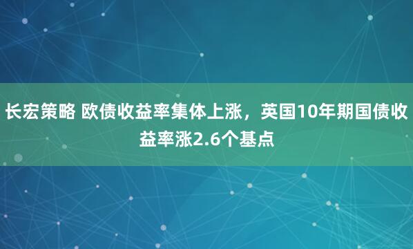 长宏策略 欧债收益率集体上涨，英国10年期国债收益率涨2.6个基点