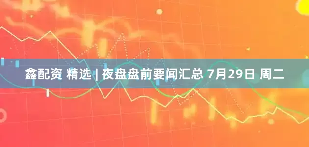 鑫配资 精选 | 夜盘盘前要闻汇总 7月29日 周二