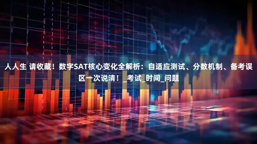 人人生 请收藏！数字SAT核心变化全解析：自适应测试、分数机制、备考误区一次说清！_考试_时间_问题