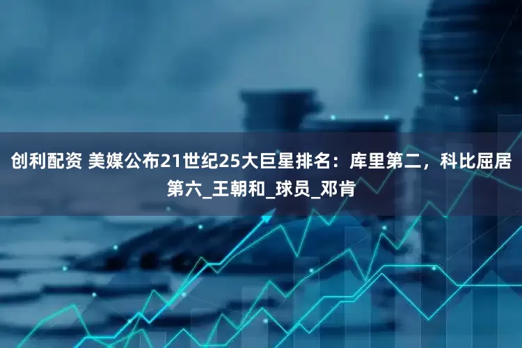 创利配资 美媒公布21世纪25大巨星排名：库里第二，科比屈居第六_王朝和_球员_邓肯