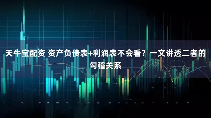 天牛宝配资 资产负债表+利润表不会看？一文讲透二者的勾稽关系