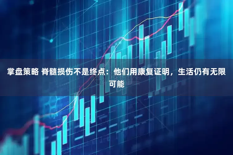 掌盘策略 脊髓损伤不是终点：他们用康复证明，生活仍有无限可能