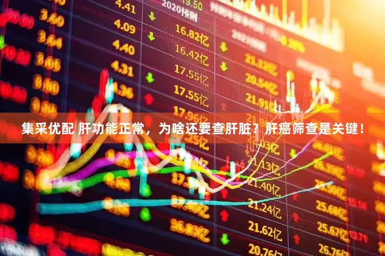 集采优配 肝功能正常，为啥还要查肝脏？肝癌筛查是关键！