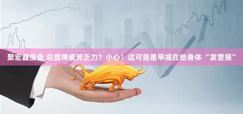 聚宏鑫操盘 总觉得疲劳乏力？小心！这可能是甲减在给身体 “发警报”