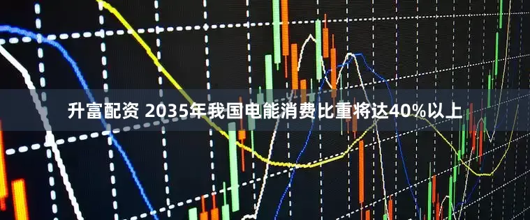 升富配资 2035年我国电能消费比重将达40%以上