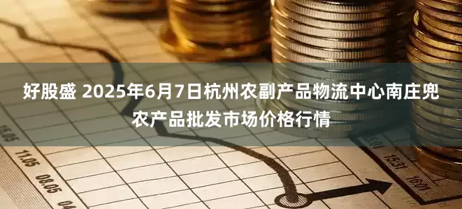 好股盛 2025年6月7日杭州农副产品物流中心南庄兜农产品批发市场价格行情