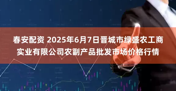 春安配资 2025年6月7日晋城市绿盛农工商实业有限公司农副产品批发市场价格行情