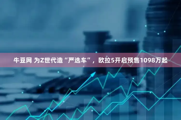牛豆网 为Z世代造“严选车”，欧拉5开启预售1098万起
